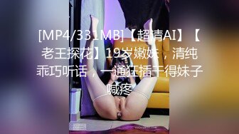 [MP4/331MB]【超清AI】【老王探花】19岁嫩妹，清纯乖巧听话，一通狂插干得妹子喊疼