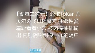 【劲爆二次元】浵卡ToKar 尤贝尔の飞机杯蜜穴 捆绑性爱羞耻看着小穴 被肉棒抽插输出 内射阴臀倒模一样的阴户