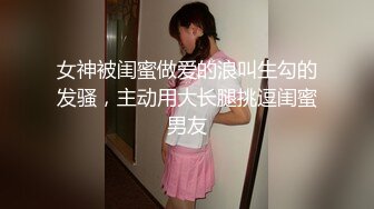 女神被闺蜜做爱的浪叫生勾的发骚，主动用大长腿挑逗闺蜜男友