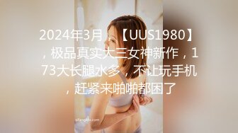 2024年3月，【UUS1980】，极品真实大三女神新作，173大长腿水多，不让玩手机，赶紧来啪啪都困了