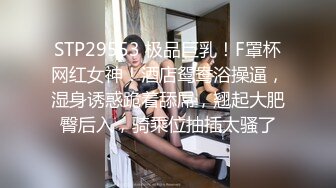 STP29553 极品巨乳！F罩杯网红女神！酒店鸳鸯浴操逼，湿身诱惑跪着舔屌，翘起大肥臀后入，骑乘位抽插太骚了