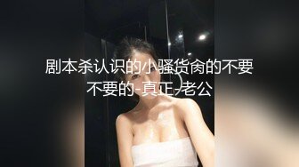 剧本杀认识的小骚货肏的不要不要的-真正-老公