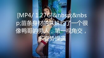 [MP4/ 1.27G]&nbsp;&nbsp;苗条身材的妹妹约了一个很像鸭哥的男人，第一视角交，多姿势操逼