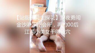 【站街研究生探花】深夜勇闯金沙港水疗会所，再约00后江西小美女干得骚穴