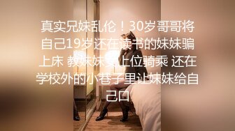 真实兄妹乱伦！30岁哥哥将自己19岁还在读书的妹妹骗上床 教妹妹女上位骑乘 还在学校外的小巷子里让妹妹给自己口