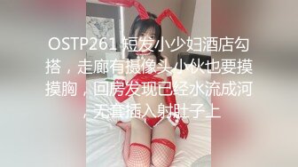 OSTP261 短发小少妇酒店勾搭，走廊有摄像头小伙也要摸摸胸，回房发现已经水流成河，无套插入射肚子上