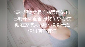 清纯眼镜美眉吃鸡舔菊花 自己掰开 叫爸爸 身材苗条 小贫乳 在家被大鸡吧小哥哥无套输出 爽叫连连