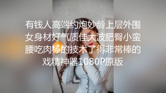 有钱人高端约炮妙龄上层外围女身材好气质佳大波肥臀小蛮腰吃肉棒的技术了得非常棒的戏精神器1080P原版