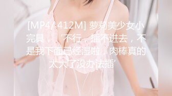 [MP4/ 412M] 萝莉美少女小完具，‘不行，插不进去，不是我下面已经湿啦，肉棒真的太大了没办法插’