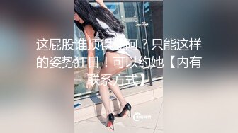 这屁股谁顶得住阿？只能这样的姿势狂日！可以约她【内有联系方式】