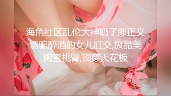 海角社区乱伦大神奶子即正义诱骗醉酒的女儿肛交,极品美胸蜜桃臀,顶穿天花板