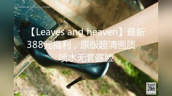 【Leaves and heaven】最新388元福利，原版超清画质，喷水无套露脸