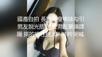 國產自拍 長腿超瘦嫩妹勾引男友脫光插穴 被男友暴操蹂躪 搞的摀住臉大叫呻吟哭喊.