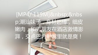 [MP4/ 119M]&nbsp;&nbsp;潮汕妹子，身材超棒，细皮嫩肉，和男朋友在酒店激情澎湃，交鸡巴内射嘴里就是爽！