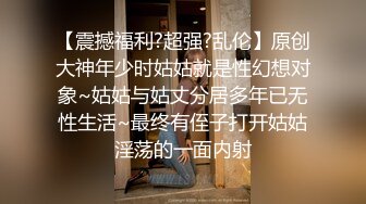 【震撼福利?超强?乱伦】原创大神年少时姑姑就是性幻想对象~姑姑与姑丈分居多年已无性生活~最终有侄子打开姑姑淫荡的一面内射