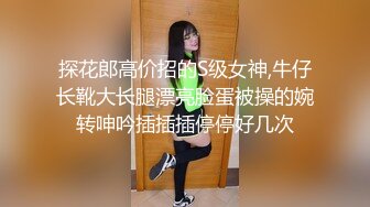 探花郎高价招的S级女神,牛仔长靴大长腿漂亮脸蛋被操的婉转呻吟插插插停停好几次