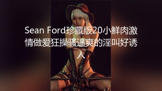 Sean Ford珍藏版20小鲜肉激情做爱狂操骚逼爽的淫叫好诱人