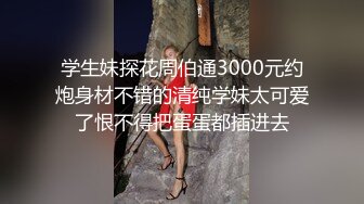 学生妹探花周伯通3000元约炮身材不错的清纯学妹太可爱了恨不得把蛋蛋都插进去