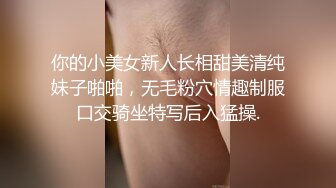 你的小美女新人长相甜美清纯妹子啪啪，无毛粉穴情趣制服口交骑坐特写后入猛操.