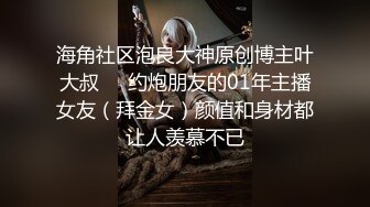 海角社区泡良大神原创博主叶大叔❤️约炮朋友的01年主播女友（拜金女）颜值和身材都让人羡慕不已