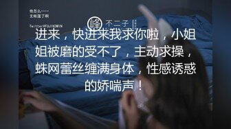 进来，快进来我求你啦，小姐姐被磨的受不了，主动求操，蛛网蕾丝缠满身体，性感诱惑的娇喘声！