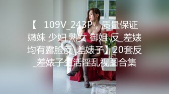 【⑬109V_243P，质量保证 嫩妹 少妇 熟女 御姐 反_差婊均有露脸反_差婊子】20套反_差婊子生活淫乱视图合集