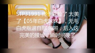 STP31991 终于露脸了 太美了【05年白虎妹妹】，无毛白虎抠逼自慰 啪啪，后入这完美的腰线，瞬时间硬了