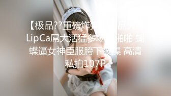 【极品??重磅炸弹】极品大神LipCa屌大活猛多场景啪啪 蝴蝶逼女神臣服胯下被操 高清私拍107P