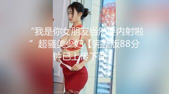 “我是你女朋友当然要内射啦”超骚美少妇【完整版88分钟已上传下面】