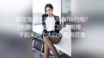 探花鬼脚七酒店3000块约炮??大圈外围女，口活非常棒，干起来两个大白兔晃得厉害