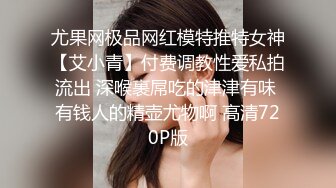 尤果网极品网红模特推特女神【艾小青】付费调教性爱私拍流出 深喉裹屌吃的津津有味 有钱人的精壶尤物啊 高清720P版