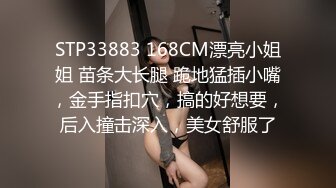 STP33883 168CM漂亮小姐姐 苗条大长腿 跪地猛插小嘴，金手指扣穴，搞的好想要，后入撞击深入，美女舒服了