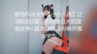 推特PUA大神【小小八戒】订阅私拍2部，约炮肤白大奶混血女神+首次3P极品粉嫩外围大学生