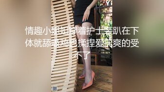 情趣小姐姐穿着护士装趴在下体就舔吸鸡巴揉捏爱抚爽的受不了