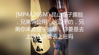 [MP4/ 205M] 昆山嫂子露脸，兄弟俩公用：这逼干的，兄弟你来给嫂子舔舔，你要是去上班会夹着去上班吗