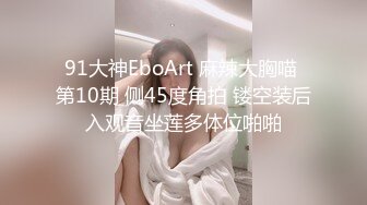 91大神EboArt 麻辣大胸喵 第10期 侧45度角拍 镂空装后入观音坐莲多体位啪啪