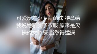 可爱反差小萝莉萌妹 特意给我说她新买了衣服 原来是欠操的女仆装 当然得猛操