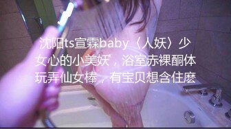 沈阳ts宣霖baby〈人妖〉少女心的小美妖，浴室赤裸酮体玩弄仙女棒，有宝贝想含住麽