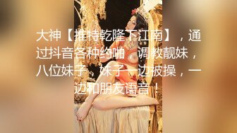 大神【推特乾隆下江南】，通过抖音各种约啪，调教靓妹，八位妹子，妹子一边被操，一边和朋友语音！