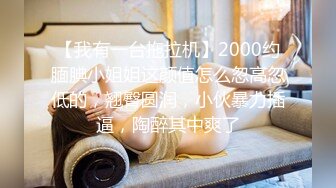 【我有一台拖拉机】2000约腼腆小姐姐这颜值怎么忽高忽低的，翘臀圆润，小伙暴力插逼，陶醉其中爽了