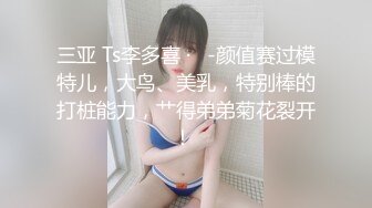 三亚 Ts李多喜 ·   -颜值赛过模特儿，大鸟、美乳，特别棒的打桩能力，艹得弟弟菊花裂开！ 