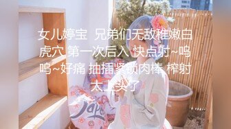 女儿婷宝  兄弟们无敌稚嫩白虎穴 第一次后入 快点射~呜呜~好痛 抽插紧锁肉棒 榨射太上头了