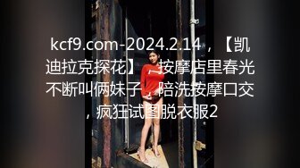 kcf9.com-2024.2.14，【凯迪拉克探花】，按摩店里春光不断叫俩妹子，陪洗按摩口交，疯狂试图脱衣服2