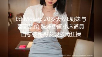 Ed Mosaic 20岁天然E奶妹与哥哥乱伦 妹妹香闺小床道具自慰被哥哥发现激情狂操