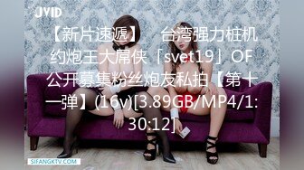 【新片速遞】 ✨台湾强力桩机约炮王大屌侠「svet19」OF公开募集粉丝炮友私拍【第十一弹】(16v)[3.89GB/MP4/1:30:12]