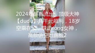 2024年最新流出，顶级大神【dudu】几千元福利，18岁空乘在读，联动song女神，高颜值空姐露脸2