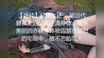 【正片】父债女还 ，被迫代替蒸发的父亲还清身体，苗条美丽的赤裸身体被囚禁在破旧的宅邸中，被不忠的男人