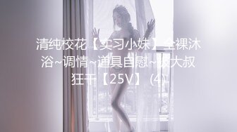 清纯校花【实习小妹】全裸沐浴~调情~道具自慰~被大叔狂干【25V】 (4)