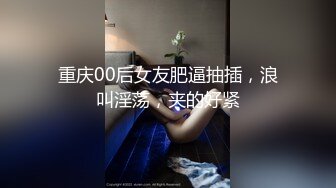 重庆00后女友肥逼抽插，浪叫淫荡，夹的好紧