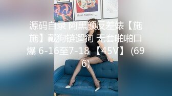 源码自录 阿黑颜反差婊【施施】戴狗链遛狗 无套啪啪口爆 6-16至7-18 【45V】 (696)